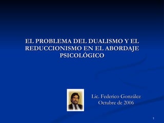 EL PROBLEMA DEL DUALISMO Y EL REDUCCIONISMO EN EL ABORDAJE PSICOLÓGICO Lic. Federico González Octubre de 2006 