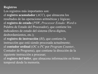Registros Los registros más importantes son:  el  registro acumulador  ( ACC ), que almacena los resultados de las operaciones aritméticas y lógicas;  el  registro de estado  ( PSW ,  Processor Estado: Word  o Palabra de Estado del Procesador), que contiene los indicadores de estado del sistema (lleva dígitos, desbordamientos, etc.);  el  registro de instrucción  ( RI ), que contiene la instrucción que está siendo procesada actualmente;  el  contador ordinal  ( OC  o  PC  por  Program Counter , Contador de Programa), que contiene la dirección de la siguiente instrucción a procesar;  el  registro del búfer , que almacena información en forma temporal desde la memoria.  
