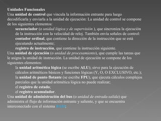 Unidades Funcionales   Una  unidad de control  que vincula la información entrante para luego decodificarla y enviarla a la unidad de ejecución: La unidad de control se compone de los siguientes elementos:  secuenciador  (o  unidad lógica y de supervisión  ), que sincroniza la ejecución de la instrucción con la velocidad de reloj. También envía señales de control:  contador ordinal , que contiene la dirección de la instrucción que se está ejecutando actualmente;  registro de instrucción , que contiene la instrucción siguiente.  Una  unidad de ejecución  (o  unidad de procesamiento ), que cumple las tareas que le asigna la unidad de instrucción. La unidad de ejecución se compone de los siguientes elementos:  la  unidad aritmética lógica  (se escribe  ALU ); sirve para la ejecución de cálculos aritméticos básicos y funciones lógicas (Y, O, O EXCLUSIVO, etc.);  la  unidad de punto flotante  (se escribe  FPU ), que ejecuta cálculos complejos parciales que la unidad aritmética lógica no puede realizar;  el  registro de estado ;  el  registro acumulador .  Una  unidad de administración del bus  (o  unidad de entrada-salida ) que administra el flujo de información entrante y saliente, y que se encuentra interconectado con el sistema  RAM ;  