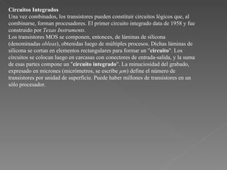 Circuitos Integrados Una vez combinados, los transistores pueden constituir circuitos lógicos que, al combinarse, forman procesadores. El primer circuito integrado data de 1958 y fue construido por  Texas Instruments .  Los transistores MOS se componen, entonces, de láminas de silicona (denominadas  obleas ), obtenidas luego de múltiples procesos. Dichas láminas de silicona se cortan en elementos rectangulares para formar un " circuito ". Los circuitos se colocan luego en carcasas con conectores de entrada-salida, y la suma de esas partes compone un " circuito integrado ". La minuciosidad del grabado, expresado en micrones (micrómetros, se escribe  µm ) define el número de transistores por unidad de superficie. Puede haber millones de transistores en un sólo procesador.  