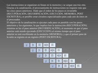 Las instrucciones se organizan en líneas en la memoria y se cargan una tras otra.  Gracias a la canalización, el procesamiento de instrucciones no requiere más que los cinco pasos anteriores. Dado que el orden de los pasos es invariable (RECUPERACIÓN, DECODIFICACIÓN, EJECUCIÓN, MEMORIA, POST ESCRITURA), es posible crear circuitos especializados para cada uno de éstos en el procesador.  El objetivo de la canalización es ejecutar cada paso en paralelo con los pasos anteriores y los siguientes, lo que implica leer la instrucción (RECUPERACIÓN) mientras se lee el paso anterior (DECODIFICACIÓN), al momento en que el paso anterior está siendo ejecutado (EJECUCIÓN) al mismo tiempo que el paso anterior se está escribiendo en la memoria (MEMORIA), y que el primer paso de la serie se registra en un registro (POST ESCRITURA).  
