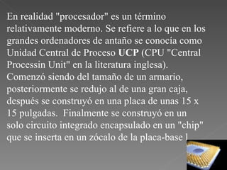 En realidad "procesador" es un término relativamente moderno. Se refiere a lo que en los grandes ordenadores de antaño se conocía como Unidad Central de Proceso  UCP  (CPU "Central Processin Unit" en la literatura inglesa).  Comenzó siendo del tamaño de un armario, posteriormente se redujo al de una gran caja, después se construyó en una placa de unas 15 x 15 pulgadas.  Finalmente se construyó en un solo circuito integrado encapsulado en un "chip" que se inserta en un zócalo de la placa-base l 