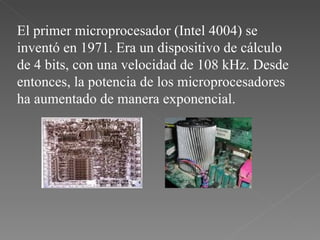 El primer microprocesador (Intel 4004) se inventó en 1971. Era un dispositivo de cálculo de 4 bits, con una velocidad de 108 kHz. Desde entonces, la potencia de los microprocesadores ha aumentado de manera exponencial.  