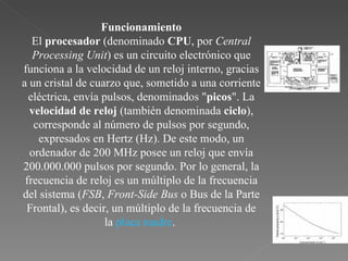 Funcionamiento El  procesador  (denominado  CPU , por  Central Processing Unit ) es un circuito electrónico que funciona a la velocidad de un reloj interno, gracias a un cristal de cuarzo que, sometido a una corriente eléctrica, envía pulsos, denominados " picos ". La  velocidad de reloj  (también denominada  ciclo ), corresponde al número de pulsos por segundo, expresados en Hertz (Hz). De este modo, un ordenador de 200 MHz posee un reloj que envía 200.000.000 pulsos por segundo. Por lo general, la frecuencia de reloj es un múltiplo de la frecuencia del sistema ( FSB ,  Front-Side Bus  o Bus de la Parte Frontal), es decir, un múltiplo de la frecuencia de la  placa madre .  