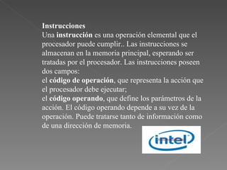 Instrucciones Una  instrucción  es una operación elemental que el procesador puede cumplir.. Las instrucciones se almacenan en la memoria principal, esperando ser tratadas por el procesador. Las instrucciones poseen dos campos:  el  código de operación , que representa la acción que el procesador debe ejecutar;  el  código operando , que define los parámetros de la acción. El código operando depende a su vez de la operación. Puede tratarse tanto de información como de una dirección de memoria.  