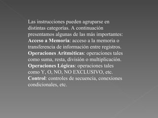 Las instrucciones pueden agruparse en distintas categorías. A continuación presentamos algunas de las más importantes:  Acceso a Memoria : acceso a la memoria o transferencia de información entre registros.  Operaciones Aritméticas : operaciones tales como suma, resta, división o multiplicación.  Operaciones Lógicas : operaciones tales como Y, O, NO, NO EXCLUSIVO, etc.  Control : controles de secuencia, conexiones condicionales, etc.  