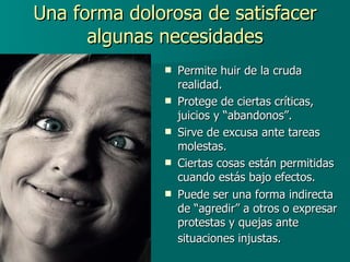 Una forma dolorosa de satisfacer algunas necesidades Permite huir de la cruda realidad. Protege de ciertas críticas, juicios y “abandonos”. Sirve de excusa ante tareas molestas. Ciertas cosas están permitidas cuando estás bajo efectos. Puede ser una forma indirecta de “agredir” a otros o expresar protestas y quejas ante situaciones injustas.   