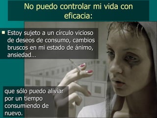 No puedo controlar mi vida con eficacia: Estoy sujeto a un círculo vicioso de deseos de consumo, cambios bruscos en mi estado de ánimo, ansiedad… que sólo puedo aliviar por un tiempo consumiendo de nuevo. 