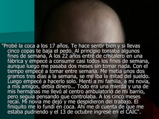 "Probé la coca a los 17 años. Te hace sentir bien y si llevas cinco copas te baja el pedo. Al principio tomaba algunos fines de semana. A los 22 años entré de cristalero en una fábrica y empecé a consumir casi todos los fines de semana, aunque luego me pasaba dos meses sin tomar nada. Con el tiempo empecé a tomar entre semana. Me metía unos dos gramos tres días a la semana, se me iba la mitad del sueldo. Luego empecé a hacerlo solo. Mentí a mi familia, a mi novia, a mis amigos, debía dinero... Todo era una mierda y una de mis hermanas me llevó al centro ambulatorio de mi barrio, pero seguía pensando que controlaba. A los cinco meses recaí. Mi novia me dejó y me despidieron del trabajo. El finiquito me lo fundí en coca. Ahí me di cuenta de que me estaba pudriendo y el 13 de octubre ingresé en el CAIC".   