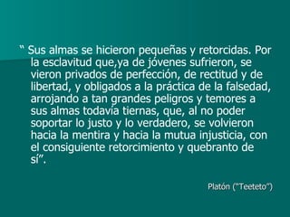 “  Sus almas se hicieron pequeñas y retorcidas. Por la esclavitud que,ya de jóvenes sufrieron, se vieron privados de perfección, de rectitud y de libertad, y obligados a la práctica de la falsedad, arrojando a tan grandes peligros y temores a sus almas todavía tiernas, que, al no poder soportar lo justo y lo verdadero, se volvieron hacia la mentira y hacia la mutua injusticia, con el consiguiente retorcimiento y quebranto de sí”. Platón (“Teeteto”) 