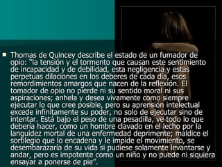 Thomas de Quincey describe el estado de un fumador de opio: “la tensión y el tormento que causan este sentimiento de incapacidad y de debilidad, esta negligencia y estas perpetuas dilaciones en los deberes de cada día, esos remordimientos amargos que nacen de la reflexión. El tomador de opio no pierde ni su sentido moral ni sus aspiraciones; anhela y desea vivamente como siempre ejecutar lo que cree posible, pero su aprensión intelectual excede infinitamente su poder, no solo de ejecutar sino de intentar. Está bajo el peso de una pesadilla, ve todo lo que debería hacer, como un hombre clavado en el lecho por la languidez mortal de una enfermedad deprimente; maldice el sortilegio que lo encadena y le impide el movimiento, se desembarazaría de su vida si pudiese solamente levantarse y andar, pero es impotente como un niño y no puede ni siquiera ensayar a ponerse de pie”. 