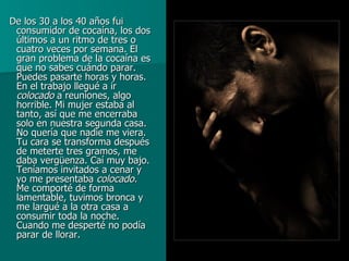 De los 30 a los 40 años fui consumidor de cocaína, los dos últimos a un ritmo de tres o cuatro veces por semana. El gran problema de la cocaína es que no sabes cuándo parar. Puedes pasarte horas y horas. En el trabajo llegué a ir  colocado  a reuniones, algo horrible. Mi mujer estaba al tanto, así que me encerraba solo en nuestra segunda casa. No quería que nadie me viera. Tu cara se transforma después de meterte tres gramos, me daba vergüenza. Caí muy bajo. Teníamos invitados a cenar y yo me presentaba  colocado.  Me comporté de forma lamentable, tuvimos bronca y me largué a la otra casa a consumir toda la noche. Cuando me desperté no podía parar de llorar.  