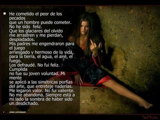 He cometido el peor de los pecados que un hombre puede cometer. No he sido  feliz. Que los glaciares del olvido me arrastren y me pierdan, despiadados. Mis padres me engendraron para el juego arriesgado y hermoso de la vida, para la tierra, el agua, el aire, el fuego. Los defraudé. No fui feliz. Cumplida  no fue su joven voluntad. Mi mente se aplicó a las simétricas porfías del arte, que entreteje naderías. Me legaron valor. No fui valiente. No me abandona. Siempre está a mi lado la sombra de haber sido un desdichado.  JORGE LUIS BORGES   