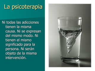 La psicoterapia Ni todas las adicciones tienen la misma causa. Ni se expresan del mismo modo. Ni tienen el mismo significado para la persona. Ni serán objeto de la misma intervención. 