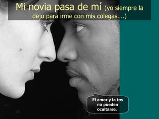 Mi novia pasa de mí  (yo siempre la dejo para irme con mis colegas….) El amor y la tos no pueden ocultarse.   