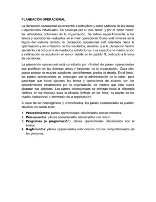 PLANEACIÓN OPERACIONAL
La planeación operacional se concentra a corto plazo y cubre cada una de las tareas
u operaciones individuales. Se preocupa por el “qué hacer” y por el “cómo hacer”
las actividades cotidianas de la organización. Se refiere específicamente a las
tareas y operaciones realizadas en el nivel operacional. Como está inmersa en la
lógica del sistema cerrado, la planeación operacional está orientada hacia la
optimización y maximización de los resultados, mientras que la planeación táctica
se orienta a la búsqueda de resultados satisfactorios. Los aspectos de maximización
y satisfacción se estudiarán en mayor detalle en el capítulo 9, dedicado a la toma
de decisiones.
La planeación operacional está constituida por infinidad de planes operacionales
que proliferan en las diversas áreas y funciones de la organización. Cada plan
puede constar de muchos subplanes con diferentes grados de detalle. En el fondo,
los planes operacionales se preocupan por la administración de la rutina, para
garantizar que todos ejecuten las tareas y operaciones de acuerdo con los
procedimientos establecidos por la organización, de manera que ésta pueda
alcanzar sus objetivos. Los planes operacionales se orientan hacia la eficiencia
(énfasis en los medios), pues la eficacia (énfasis en los fines) es asunto de los
niveles institucional e intermedio de la organización.
A pesar de ser heterogéneos y diversificados, los planes operacionales se pueden
clasificar en cuatro tipos:
1. Procedimientos: planes operacionales relacionados son los métodos.
2. Presupuestos: planes operacionales relacionados con dinero.
3. Programas (o programación): planes operacionales relacionados con el
tiempo.
4. Reglamentos: planes operacionales relacionados con los comportamientos de
las personas.
 