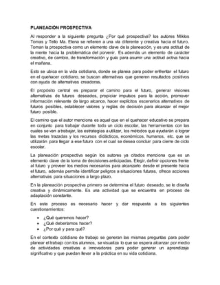 PLANEACIÓN PROSPECTIVA
Al responder a la siguiente pregunta ¿Por qué prospectiva? los autores Miklos
Tomas y Tello Ma. Elena se refieren a una vía diferente y creativa hacia el futuro.
Toman la prospectiva como un elemento clave de la planeación, y es una actitud de
la mente hacia la problemática del porvenir. Es además un elemento de carácter
creativo, de cambio, de transformación y guía para asumir una actitud activa hacia
el mañana.
Esto se ubica en la vida cotidiana, donde se planea para poder enfrentar el futuro
en el quehacer cotidiano, se buscan alternativas que generen resultados positivos
con ayuda de alternativas creadoras.
El propósito central es preparar el camino para el futuro, generar visiones
alternativas de futuros deseados, propiciar impulsos para la acción, promover
información relevante de largo alcance, hacer explícitos escenarios alternativos de
futuros posibles, establecer valores y reglas de decisión para alcanzar el mejor
futuro posible.
El camino que el autor menciona es aquel que en el quehacer educativo se prepara
en conjunto para trabajar durante todo un ciclo escolar, las herramientas con las
cuales se van a trabajar, las estrategias a utilizar, los métodos que ayudarán a lograr
las metas trazadas y los recursos didácticos, económicos, humanos, etc. que se
utilizarán para llegar a ese futuro con el cual se desea concluir para cierre de ciclo
escolar.
La planeación prospectiva según los autores ya citados menciona que es un
elemento clave de la toma de decisiones anticipadas. Elegir, definir opciones frente
al futuro y proveer los medios necesarios para alcanzarlo desde el presente hacia
el futuro, además permite identificar peligros a situaciones futuras, ofrece acciones
alternativas para situaciones a largo plazo.
En la planeación prospectiva primero se determina el futuro deseado, se le diseña
creativa y dinámicamente. Es una actividad que se encuentra en proceso de
adaptación constante.
En este proceso es necesario hacer y dar respuesta a los siguientes
cuestionamientos:
 ¿Qué queremos hacer?
 ¿Qué deberíamos hacer?
 ¿Por qué y para qué?
En el contexto cotidiano de trabajo se generan las mismas preguntas para poder
planear el trabajo con los alumnos, se visualiza lo que se espera alcanzar por medio
de actividades creativas e innovadoras para poder generar un aprendizaje
significativo y que puedan llevar a la práctica en su vida cotidiana.
 