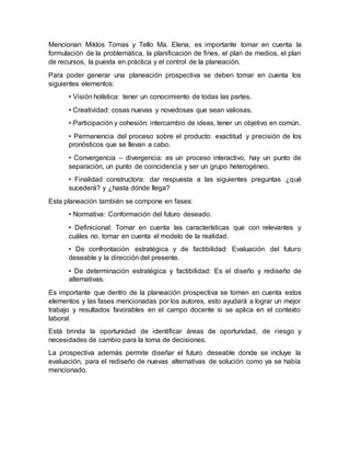 Mencionan Miklos Tomas y Tello Ma. Elena, es importante tomar en cuenta la
formulación de la problemática, la planificación de fines, el plan de medios, el plan
de recursos, la puesta en práctica y el control de la planeación.
Para poder generar una planeación prospectiva se deben tomar en cuenta los
siguientes elementos:
• Visión holística: tener un conocimiento de todas las partes.
• Creatividad: cosas nuevas y novedosas que sean valiosas.
• Participación y cohesión: intercambio de ideas, tener un objetivo en común.
• Permanencia del proceso sobre el producto: exactitud y precisión de los
pronósticos que se llevan a cabo.
• Convergencia – divergencia: es un proceso interactivo, hay un punto de
separación, un punto de coincidencia y ser un grupo heterogéneo.
• Finalidad constructora: dar respuesta a las siguientes preguntas ¿qué
sucederá? y ¿hasta dónde llega?
Esta planeación también se compone en fases:
• Normativa: Conformación del futuro deseado.
• Definicional: Tomar en cuenta las características que con relevantes y
cuáles no, tomar en cuenta el modelo de la realidad.
• De confrontación estratégica y de factibilidad: Evaluación del futuro
deseable y la dirección del presente.
• De determinación estratégica y factibilidad: Es el diseño y rediseño de
alternativas.
Es importante que dentro de la planeación prospectiva se tomen en cuenta estos
elementos y las fases mencionadas por los autores, esto ayudará a lograr un mejor
trabajo y resultados favorables en el campo docente si se aplica en el contexto
laboral.
Está brinda la oportunidad de identificar áreas de oportunidad, de riesgo y
necesidades de cambio para la toma de decisiones.
La prospectiva además permite diseñar el futuro deseable donde se incluye la
evaluación, para el rediseño de nuevas alternativas de solución como ya se había
mencionado.
 