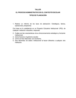 TALLER
EL PROCESO ADMINISTRATIVO EN EL CONTEXTO ESCOLAR
TIPOS DE PLANEACIÓN
1. Realice un informe de los tipos de planeación: Estratégica, táctica,
operacional, prospectiva.
Con base en lo establecido en un Proyecto Educativo Institucional (PEI), de
cualquier institución educativa, responda:
2. Cuáles son las características de su direccionamiento estratégico y horizonte
institucional.
3. Cómo funciona el gobierno escolar.
4. Cómo son las relaciones con el entorno.
5. Que elementos de cultura institucional la hacen diferente a cualquier otra
institución.
 
