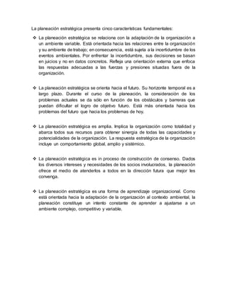 La planeación estratégica presenta cinco características fundamentales:
 La planeación estratégica se relaciona con la adaptación de la organización a
un ambiente variable. Está orientada hacia las relaciones entre la organización
y su ambiente de trabajo; en consecuencia, está sujeta a la incertidumbre de los
eventos ambientales. Por enfrentar la incertidumbre, sus decisiones se basan
en juicios y no en datos concretos. Refleja una orientación externa que enfoca
las respuestas adecuadas a las fuerzas y presiones situadas fuera de la
organización.
 La planeación estratégica se orienta hacia el futuro. Su horizonte temporal es a
largo plazo. Durante el curso de la planeación, la consideración de los
problemas actuales se da sólo en función de los obstáculos y barreras que
puedan dificultar el logro de objetivo futuro. Está más orientada hacia los
problemas del futuro que hacia los problemas de hoy.
 La planeación estratégica es amplia. Implica la organización como totalidad y
abarca todos sus recursos para obtener sinergia de todas las capacidades y
potencialidades de la organización. La respuesta estratégica de la organización
incluye un comportamiento global, amplio y sistémico.
 La planeación estratégica es in proceso de construcción de consenso. Dados
los diversos intereses y necesidades de los socios involucrados, la planeación
ofrece el medio de atenderlos a todos en la dirección futura que mejor les
convenga.
 La planeación estratégica es una forma de aprendizaje organizacional. Como
está orientada hacia la adaptación de la organización al contexto ambiental, la
planeación constituye un intento constante de aprender a ajustarse a un
ambiente complejo, competitivo y variable.
 