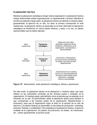 PLANEACIÓN TÁCTICA
Mientras la planeación estratégica incluye toda la organización, la planeación táctica
incluye determinada unidad organizacional: un departamento o división. Mientras la
primera se extiende a largo plazo, la planeación táctica se extiende a mediano plazo,
generalmente el ejercicio de un año. En tanto la primera corresponde al nivel
institucional, la planeación táctica se desarrolla en el nivel intermedio la planeación
estratégica se transforma en varios planes tácticos, y estos, a su vez, en planes
operacionales que se deben ejecutar.
Figura 7.6 Interconexión entre planeación estratégica, táctica y operacional
De este modo, la planeación táctica es la planeación a mediano plazo que hace
énfasis en las actividades corrientes de las diversas partes o unidades de la
organización. El mediano plazo está definido como el periodo que se extiende en el
horizonte de un año. El administrador utiliza la planeación táctica para delinear lo
que corresponde a las diversas partes de la organización (departamentos o
divisiones), para que la organización logre el éxito en el periodo de un año de
ejercicio. Los planes tácticos se desarrollan en las áreas de producción, marketing,
personal, finanzas y contabilidad. Para adaptarse a la planeación táctica, el ejercicio
contable de la organización, los planes de producción, de ventas, de inversiones,
etc., cubren generalmente el periodo anual.
 