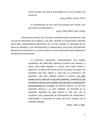 mismo tiempo con toda la humanidad, en la que también nos
incluimos.
(Jung, [1945], vol.16, nº227)
La individuación no nos cierra las puertas del mundo, sino
que reúne el mundo para sí.
(Jung, [1947/1954], vol.8, nº432)
Este proceso implica, por una parte, la diferenciación creciente de cada
uno de los elementos de la psique y, por otra, también la armonización creciente
entre ellos. Especialmente significativo es, en este sentido, el desarrollo de los
pares de opuestos y sus interrelaciones e integraciones. Jung titula precisamente
Mysterium Coniunctionis a una de sus últimas y más importantes obras dedicada al
estudio de la individuación:
La coniunctio representa, evidentemente, una imagen
arquetípica del desarrollo espiritual humano que expresa, a
veces como boda sagrada y a veces como boda mística o
alquímica, el deseo más íntimo del ser humano, ya posea una
tonalidad mas bien erótica o -cosa que no constituiría una
oposición- mas bien religiosa, técnica o química. Se trata
siempre de la unión de lo que está separado, mediante la cual
el individuo alcanza una cualidad más elevada, la totalización o
transformación en sí mismo. El proceso externo -ya sea una
operación técnica o un acto religioso- se convierte en la
expresión figurativa de algo interno o, más aún, de un
mysterium que comprende las dimensiones de interioridad y
exterioridad, y transmite la noción del unus mundus, de la
realidad unificada.
(Wehr, 1991, p.383).
2
 