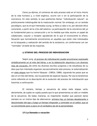 Como ya dijimos, el comienzo de este proceso está en el inicio mismo
de la vida humana y, a nivel orgánico, ocurre con o sin la participación de la
conciencia. En este sentido, lo que podríamos llamar “individuación natural”, es
prácticamente indistinguible de la maduración normal. Sin embargo, en un sentido
psicológico, que es el que interesaba a Jung, se lleva a cabo o no, por decisión ética
consciente, a partir de la crisis del solsticio. La participación de la conciencia del yo
es fundamental para su consecución y en la medida que éste asuma un papel de
colaborador, coautor y receptor agradecido de lo que el inconsciente le ofrece.
Situación que normalmente encontramos en aquellos que están más interesados
en la búsqueda y realización del sentido de la existencia, sin conformarse con ser
“normales” al estilo de las mayorías.
c) ETAPAS DEL PROCESO DE INDIVIDUACION
Según Jung, el proceso de individuación puede encontrarse expresado
simbólicamente en el mito del héroe, o en la elaboración alquímica o en diversos
ritos de iniciación. De entre los diversos escritos jungianos o de estudiosos de su
obra que han intentado organizar secuencialmente este proceso, la sistematización
en siete etapas que ha hecho Vázquez (1981b, 1986), siguiendo los pasos que se
dan en el mito del héroe, nos ha parecido de especial riqueza. Por eso la tendremos
como referente en la descripción de la evolución del proceso de individuación que
haremos a continuación.
El número, tiempo y secuencia de estas siete etapas varía,
obviamente, de sujeto en sujeto puesto que lo que presentamos es sólo un modelo
de la secuencia. De todas maneras, es importante resaltar que parecen darse
siempre en un mismo tipo de alternancia: primero hay un tiempo desalienante o
descentrador del ego y luego un tiempo integrador y centrador en el selbst, que se
va convirtiendo poco a poco en el verdadero eje de la personalidad.
1ª) La llamada o vocación
3
 