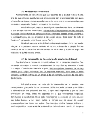 3ª) El desenmascaramiento
Normalmente, el héroe tiene que salir además de la ciudad y de su tierra.
Una de sus primeras aventuras será el encuentro con el enmascarado con quien
primero luchará para, en un segundo momento, reconocerlo como un amigo o un
hermano o un gemelo. Es decir, un aspecto de sí mismo.
En términos psicológicos, esto significa desalienarse de la persona con
la que el ego se había identificado. Se trata de ir despojándose de las múltiples
máscaras con que había ido construyendo una identidad basada en las apariencias
y, principalmente, en su profesión o rol social. Ahora debe dejar de lado el
“aparecer” para poder encontrarse con su “ser”.
Desde el punto de vista de las funciones orientadoras de la conciencia,
integrar a la persona supone también el reconocimiento de la propia función
superior, el de la necesidad de desarrollar las otras tres y el de ser capaz de
relativizar el punto de vista propio.
4ª) La integración de la sombra o la aceptación integral
Nuestro héroe o heroína se encuentra ahora con el personaje siniestro. Este
personaje será negro si nuestro protagonista es de raza blanca y viceversa si es de
raza negra. Como intenta cerrarle el paso, habrá un primer momento de lucha y
victoria para luego reconocer, en un segundo momento, que pese al color
contrario, también se trata de un amigo o de un hermano. Es decir, de otra parte
de sí mismo.
Psicológicamente, se trata de la integración de la sombra, que
corresponde a gran parte de los contenidos del inconsciente personal y también a
la consideración del problema del mal. El ego había reprimido y, por lo tanto
proyectado en otros, todos los aspectos de sí que consideraba negativos,
defectuosos o reprobables. Ahora debe reconocerlos y aceptarse tal como es, con
sus lados buenos y sus lados malos, al tiempo que es capaz de asumir
responsabilidad por todos sus actos. Esto también implica hacerse solidario y
sentirse partícipe respecto de la problemática del mal en el mundo. Es un paso
5
 