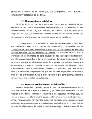 ganado en la verdad de sí mismo que, por consiguiente, facilita además la
comprensión y aceptación de los demás.
5ª) El reconocimiento del alma
El héroe se encuentra con la dama que en un primer momento intenta
distraerle de su camino reteniéndole seductoramente o con engaños, o bien
amedrentándole. En un segundo momento en cambio, se transforma en su
compañera de viaje y le proporciona valiosas ayudas. Con la heroína sucede algo
parecido, con la diferencia que su encuentro es con varios caballeros.
Hasta antes de la crisis del solsticio, la vida vuelta hacia fuera hace
que predomine la persona y por eso se descuida el alma o personalidad interior.
Como ya vimos, esta alma tiene carácter masculino en las mujeres (el ánimus) y
carácter femenino en los hombres (el ánima). Su descuido implica que es
proyectada en los miembros del sexo opuesto con los que no puede establecerse
una relación verdadera. Por lo tanto, las principales tareas de esta etapa son dos.
La primera consiste en el reconocimiento de la propia vida psíquica interior y la
necesidad de conocerla y cultivarla. La segunda, en aceptar también como propia
la bisexualidad psíquica, aceptando lo femenino compensador que cada hombre
tiene y lo masculino complementario que hay en cada mujer. Esto posibilitará el
retiro de las proyecciones hacia el sexo opuesto y por consiguiente, relaciones
hombre-mujer más realistas y aceptadoras.
6ª) Acceso al sentido sapiencial del espíritu
El héroe pasa ahora por un momento de crisis. A consecuencia de sus éxitos,
se le han “subido los humos a la cabeza” y se siente muy importante. Se cree
superior a los demás hombres y desprecia a las pequeñas criaturas que, sin
embargo, pueden prestarle mucha ayuda. Justamente por eso será derrotado o
herido, incluso muerto. Por ejemplo, puede ser enterrado vivo en una cueva por
mucho tiempo, o descuartizado o echado al mar, generalmente en el vientre de un
cetáceo. Paradójicamente, la ayuda le vendrá desde alguno de estos seres débiles,
6
 