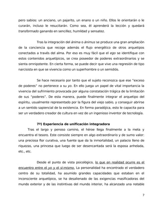 pero sabios: un anciano, un pajarito, un enano o un niño. Ellos le orientarán o le
curarán, incluso le resucitarán. Como sea, él aprenderá la lección y quedará
transformado ganando en sencillez, humildad y sensatez.
Tras la integración del ánima o ánimus se produce una gran ampliación
de la conciencia que recoge además el flujo energético de otros arquetipos
conectados a través del alma. Por eso es muy fácil que el ego se identifique con
estos contenidos arquetípicos, se crea poseedor de poderes extraordinarios y se
sienta omnipotente. En cierta forma, se puede decir que vive una regresión de tipo
narcisista en que se vivencia como un superhombre o un semidiós.
Se hace necesario por tanto que el sujeto reconozca que ese “exceso
de poderes” no pertenece a su yo. En ello juega un papel de vital importancia la
vivencia del sufrimiento provocada por alguna constatación trágica de la limitación
de sus “poderes”. De esta manera, puede finalmente integrar el arquetipo del
espíritu, usualmente representado por la figura del viejo sabio, y conseguir abrirse
a un sentido sapiencial de la existencia. En forma paradójica, esto le capacita para
ser un verdadero creador de cultura en vez de un ingenioso inventor de tecnología.
7ª) Experiencia de unificación integradora
Tras el largo y penoso camino, el héroe llega finalmente a la meta y
encuentra el tesoro. Este consiste siempre en algo extraordinario y de sumo valor:
una preciosa flor curativa, una fuente que da la inmortalidad, un palacio lleno de
riquezas, una princesa que luego de ser desencantada será la esposa anhelada,
etc., etc.
Desde el punto de vista psicológico, lo que en realidad ocurre es el
encuentro entre el yo y el sí-mismo. La personalidad ha encontrado el verdadero
centro de su totalidad, ha asumido grandes capacidades que estaban en el
inconsciente arquetípico, se ha desalienado de las exigencias masificadoras del
mundo exterior y de las instintivas del mundo interior, ha alcanzado una notable
7
 