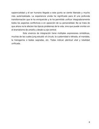 sapiencialidad y el ser humano llegado a este punto se siente liberado y mucho
más autorrealizado. La experiencia vivida ha significado para él una profunda
transformación que le ha enriquecido y le ha permitido unificar integradoramente
todos los aspectos conflictivos o en oposición de su personalidad. No se trata de
que ahora no le afecten los típicos problemas de la vida, sino que puede vivirlos sin
el dramatismo de antaño y desde su eje central.
Esta vivencia de integración tiene múltiples expresiones simbólicas,
muchas de las cuales Jung estudió: el círculo, la cuaternidad o tétrada, el mandala,
la hierogamia o bodas sagradas, etc. Todas indican plenitud vital y totalidad
unificada.
8
 