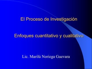 El Proceso de Investigación
Enfoques cuantitativo y cualitativo
Lic. Marilú Noriega Guevara
 