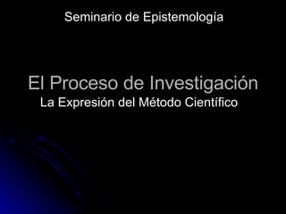 El Proceso de Investigación La Expresión del Método Científico Seminario de Epistemología 