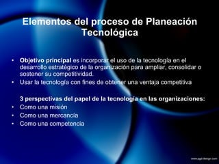 Elementos del proceso de Planeación Tecnológica Objetivo principal  es incorporar el uso de la tecnología en el desarrollo estratégico de la organización para ampliar, consolidar o sostener su competitividad. Usar la tecnología con fines de obtener una ventaja competitiva 3 perspectivas del papel de la tecnología en las organizaciones: Como una misión Como una mercancía Como una competencia 