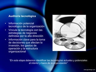 Auditoria tecnológica Información potencial tecnológico de la organización Vincula la tecnología con las estrategias de negocios definidas por la alta dirección Información clave para la toma de decisiones que afectan la inversión, los gastos de operación y la estructura organizacional “ En esta etapa debemos identificar las tecnologías actuales y potenciales al interior y fuera de la organización” 