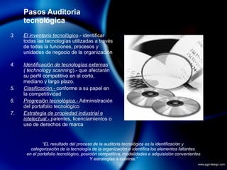 Pasos Auditoria tecnológica El inventario tecnológico .- identificar todas las tecnologías utilizadas a través de todas la funciones, procesos y unidades de negocio de la organización Identificación de tecnologías externas   ( technology scanning ).- que afectarán su perfil competitivo en el corto, mediano y largo plazo . Clasificación.-  conforme a su papel en la competitividad Progresión tecnológica.-  Administración del portafolio tecnológico Estrategia de propiedad industrial e intelectual.-  patentes, licenciamientos o uso de derechos de marca “ EL resultado del proceso de la auditoria tecnológica es la identificación y  categorización de la tecnología de la organización e identifica los elementos faltantes  en el portafolio tecnológico, posición competitiva, modalidades e adquisición convenientes Y estrategias a cubrirse.” 