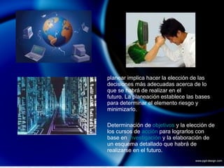 planear implica hacer la elección de las decisiones más adecuadas acerca de lo que se habrá de realizar en el  futuro. La planeación establece las bases para determinar el elemento riesgo y minimizarlo. Determinación de  objetivos  y la elección de los cursos de  acción  para lograrlos con base en  investigación  y la elaboración de un esquema detallado que habrá de realizarse en el futuro. 