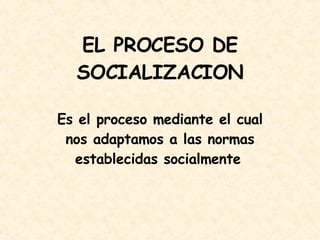 EL PROCESO DE SOCIALIZACION Es e l proceso mediante el cual nos adaptamos a las normas establecidas socialmente   