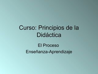 Curso: Principios de la
Didáctica
El Proceso
Enseñanza-Aprendizaje

 