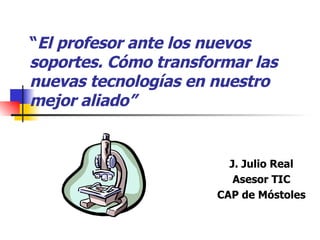 “ El profesor ante los nuevos soportes. Cómo transformar las nuevas tecnologías en nuestro mejor aliado” J. Julio Real Asesor TIC CAP de Móstoles 