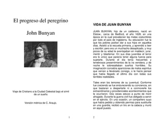 El progreso del peregrino
                                                         VIDA DE JUAN BUNYAN

             John Bunyan                                 JUAN BUNYAN, hijo de un calderero, nació en
                                                         Elstow., cerca de Bedford, el año 1628, en una
                                                         época en la cual prevalecían las malas costumbres
                                                         por todo el país de Inglaterra. Su educación fue la
                                                         que los pobres podían dar a sus hijos en aquellos
                                                         días. Asistió a la escuela primaria, y aprendió a leer
                                                         y escribir; pero era un muchacho desaplicado, y muy
                                                         pocos de su edad le aventajaban en maldecir, jurar,
                                                         mentir y blasfemar. En sus días juveniles el terror
                                                         era lo único que parecía tener alguna fuerza para
                                                         sujetarle. Durante el día tenía frecuentes y
                                                         tenebrosos presentimientos de la ira venidera, y de
                                                         noche le sobresaltaban sueños horribles. Su
                                                         imaginación concebía apariciones de malos espíritus
                                                         que venían a llevárselo consigo, o le hacía pensar
                                                         que había llegado el último día con todas sus
                                                         terribles realidades.

                                                         Tales eran los temores de su juventud. Conforme
                                                         fue creciendo se fue endureciendo su conciencia, sin
                                                         que bastaran a despertarle ni a conmoverle los
Viaje de Cristiano a la Ciudad Celestial bajo el símil   extraordinarios y providenciales acontecimientos que
                    de un sueño                          le ocurrieron. Dos veces estuvo a punto de morir
                                                         ahogado. Durante la guerra civil fue obligado a servir
                                                         en el ejército. En una ocasión, un compañero suyo
           Versión métrica de C. Araujo.                 que había pedido y obtenido permiso para sustituirle
                                                         en una guardia, recibió un tiro en la cabeza y murió
                                                         en aquel puesto.


                                                     1   2
 