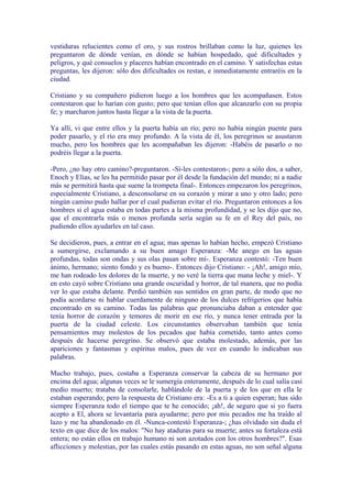 vestiduras relucientes como el oro, y sus rostros brillaban como la luz, quienes les
preguntaron de dónde venían, en dónde se habían hospedado, qué dificultades y
peligros, y qué consuelos y placeres habían encontrado en el camino. Y satisfechas estas
preguntas, les dijeron: sólo dos dificultades os restan, e inmediatamente entraréis en la
ciudad.

Cristiano y su compañero pidieron luego a los hombres que les acompañasen. Estos
contestaron que lo harían con gusto; pero que tenían ellos que alcanzarlo con su propia
fe; y marcharon juntos hasta llegar a la vista de la puerta.

Ya allí, vi que entre ellos y la puerta había un río; pero no había ningún puente para
poder pasarlo, y el río era muy profundo. A la vista de él, los peregrinos se asustaron
mucho, pero los hombres que les acompañaban les dijeron: -Habéis de pasarlo o no
podréis llegar a la puerta.

-Pero, ¿no hay otro camino?-preguntaron. -Sí-les contestaron-; pero a sólo dos, a saber,
Enoch y Elías, se les ha permitido pasar por él desde la fundación del mundo; ni a nadie
más se permitirá hasta que suene la trompeta final-. Entonces empezaron los peregrinos,
especialmente Cristiano, a desconsolarse en su corazón y mirar a uno y otro lado; pero
ningún camino pudo hallar por el cual pudieran evitar el río. Preguntaron entonces a los
hombres si el agua estaba en todas partes a la misma profundidad, y se les dijo que no,
que el encontrarla más o menos profunda sería según su fe en el Rey del país, no
pudiendo ellos ayudarles en tal caso.

Se decidieron, pues, a entrar en el agua; mas apenas lo habían hecho, empezó Cristiano
a sumergirse, exclamando a su buen amago Esperanza: -Me anego en las aguas
profundas, todas son ondas y sus olas pasan sobre mí-. Esperanza contestó: -Ten buen
ánimo, hermano; siento fondo y es bueno-. Entonces dijo Cristiano: - ¡Ah!, amigo mío,
me han rodeado los dolores de la muerte, y no veré la tierra que mana leche y miel-. Y
en esto cayó sobre Cristiano una grande oscuridad y horror, de tal manera, que no podía
ver lo que estaba delante. Perdió también sus sentidos en gran parte, de modo que no
podía acordarse ni hablar cuerdamente de ninguno de los dulces refrigerios que había
encontrado en su camino. Todas las palabras que pronunciaba daban a entender que
tenía horror de corazón y temores de morir en ese río, y nunca tener entrada por la
puerta de la ciudad celeste. Los circunstantes observaban también que tenía
pensamientos muy molestos de los pecados que había cometido, tanto antes como
después de hacerse peregrino. Se observó que estaba molestado, además, por las
apariciones y fantasmas y espíritus malos, pues de vez en cuando lo indicaban sus
palabras.

Mucho trabajo, pues, costaba a Esperanza conservar la cabeza de su hermano por
encima del agua; algunas veces se le sumergía enteramente, después de lo cual salía casi
medio muerto; trataba de consolarle, hablándole de la puerta y de los que en ella le
estaban esperando; pero la respuesta de Cristiano era: -Es a ti a quien esperan; has sido
siempre Esperanza todo el tiempo que te he conocido; ¡ah!, de seguro que si yo fuera
acepto a El, ahora se levantaría para ayudarme; pero por mis pecados me ha traído al
lazo y me ha abandonado en él. -Nunca-contestó Esperanza-; ¿has olvidado sin duda el
texto en que dice de los malos: "No hay ataduras para su muerte; antes su fortaleza está
entera; no están ellos en trabajo humano ni son azotados con los otros hombres?". Esas
aflicciones y molestias, por las cuales estás pasando en estas aguas, no son señal alguna
 