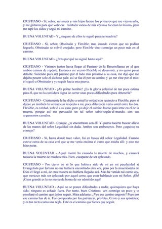 CRISTIANO - Sí, señor; mi mujer y mis hijos fueron los primeros que me vieron salir,
y me gritaron para que volviese. También varios de mis vecinos hicieron lo mismo, pero
me tapé los oídos y seguí mi camino.

BUENA VOLUNTAD - Y ¿ninguno de ellos te siguió para persuadirte?

CRISTIANO - Sí, señor; Obstinado y Flexible; mas cuando vieron que no podían
lograrlo, Obstinado se volvió enojado; pero Flexible vino conmigo un poco más en el
camino.

BUENA VOLUNTAD - ¿Pero por qué no siguió hasta aquí?

CRISTIANO - Vinimos juntos hasta llegar al Pantano de la Desconfianza en el que
ambos caímos de repente. Entonces mi vecino Flexible se desanimó, y no quiso pasar
delante. Saliendo pues del pantano por el lado más próximo a su casa, me dijo que me
dejaba poseer solo el dichoso país: así se fue él por su camino y yo me vine por el mío:
él siguió a Obstinado y yo seguir hacia esta puerta.

BUENA VOLUNTAD - ¡Ah pobre hombre! ¿Es la gloria celestial de tan poca estima
para él, que no la considera digna de correr unas pocas dificultades para obtenerla?

CRISTIANO - Ciertamente le he dicho a usted la verdad con respecto a Flexible, pero si
dijese yo también la verdad con respecto a mi, poca diferencia vería usted entre los dos.
Flexible, es verdad, volvió a su casa, pero yo dejé el camino bueno para irme en el de la
muerte, porque así me persuadió un tal señor sabio-según-el-mundo, con sus
argumentos carnales.

BUENA VOLUNTAD - Conque, ¿te encontraste con él? Y quería hacerte buscar alivio
de las manos del señor Legalidad sin duda. Ambos son embusteros. Pero ¿seguiste su
consejo?

CRISTIANO - Sí, hasta donde tuve valor, fui en busca del señor Legalidad. Cuando
estuve cerca de su casa creí que se me venía encima el cerro que estaba allí: y esto me
hizo parar.

BUENA VOLUNTAD - Aquel monte ha causado la muerte de muchos, y causará
todavía la muerte de muchos más. Bien, escapaste de ser aplastado.

CRISTIANO - Por cierto no sé lo que hubiera sido de mí en mi perplejidad si
Evangelista por fortuna no me hubiera encontrado otra vez, pero por la misericordia de
Dios él llegó a mí, de otra manera no hubiera llegado acá. Mas he venido tal como soy,
que merezco más ser aplastado por aquel cerro, que estar hablando con mi Señor. ¡Oh!
¡Cuan grande es la no merecida honra de ser admitido aquí!

BUENA VOLUNTAD - Aquí no se ponen dificultades a nadie, quienquiera que haya
sido; ninguno es echado fuera. Por tanto, buen Cristiano, ven conmigo un poco y te
enseñaré el camino que debes seguir. Mira adelante: ¿Ves ese camino angosto? Pues por
ese camino has de ir. Fue compuesto por los patriarcas, profetas, Cristo y sus apóstoles;
y es tan recto como una regla. Este es el camino que tienes que seguir.
 