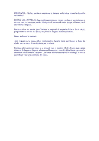 CRISTIANO - ¿No hay vueltas o rodeos que le hagan a un forastero perder la dirección
del camino?

BUENA VOLUNTAD - Sí, hay muchos caminos que cruzan con éste, y son tortuosos y
anchos: más en una cosa puedes distinguir el bueno del malo, porque el bueno es el
único recto y angosto.

Entonces vi en mi sueño, que Cristiano le preguntó si no podía aliviarlo de su carga;
porque todavía llevaba ese peso, y no podía de ninguna manera quitárselo.

Buena Voluntad le contestó:

-Con respecto a, tu carga, debes conformarte a llevarla hasta que llegues al lugar de
alivio; pues se caerá de tus hombros por sí misma.

Cristiano ahora ciñó sus lomos y se preparó para el camino. El otro le dijo que a poca
distancia de la puerta, llegaría a la casa del Intérprete y que allí debía llamar para que le
enseñaran cosas notables y buenas. Con esto Cristiano se despidió de su amigo el cual le
deseó buen viaje y la compañía del Señor.
 