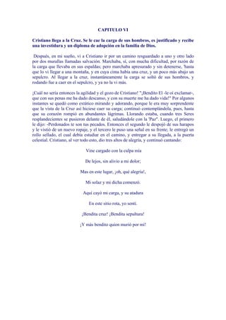 CAPITULO VI

Cristiano llega a la Cruz. Se le cae la carga de sus hombros, es justificado y recibe
una investidura y un diploma de adopción en la familia de Dios.

 Después, en mi sueño, vi a Cristiano ir por un camino resguardado a uno y otro lado
por dos murallas llamadas salvación. Marchaba, sí, con mucha dificultad, por razón de
la carga que llevaba en sus espaldas; pero marchaba apresurado y sin detenerse, 'hasta
que lo vi llegar a una montaña, y en cuya cima había una cruz, y un poco más abajo un
sepulcro. Al llegar a la cruz, instantáneamente la carga se soltó de sus hombros, y
rodando fue a caer en el sepulcro, y ya no la vi más.

¡Cuál no sería entonces la agilidad y el gozo de Cristiano! "¡Bendito El -le oí exclamar-,
que con sus penas me ha dado descanso, y con su muerte me ha dado vida!" Por algunos
instantes se quedó como extático mirando y adorando, porque le era muy sorprendente
que la vista de la Cruz así hiciese caer su carga; continuó contemplándola, pues, hasta
que su corazón rompió en abundantes lágrimas. Llorando estaba, cuando tres Seres
resplandecientes se pusieron delante de él, saludándole con la 'Paz". Luego, el primero
le dijo: -Perdonados te son tus pecados. Entonces el segundo le despojó de sus harapos
y le vistió de un nuevo ropaje, y el tercero le puso una señal en su frente; le entregó un
rollo sellado, el cual debía estudiar en el camino, y entregar a su llegada, a la puerta
celestial. Cristiano, al ver todo esto, dio tres altos de alegría, y continuó cantando:

                             Vine cargado con la culpa mía

                             De lejos, sin alivio a mi dolor;

                          Mas en este lugar, ¡oh, qué alegría!,

                             Mi solaz y mi dicha comenzó.

                            Aquí cayó mi carga, y su atadura

                               En este sitio rota, yo sentí.

                           ¡Bendita cruz! ¡Bendita sepultura!

                          ¡Y más bendito quien murió por mí!
 