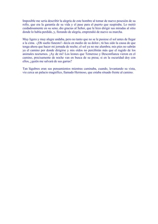 Imposible me sería describir la alegría de este hombre al tomar de nuevo posesión de su
rollo, que era la garantía de su vida y el pase para el puerto que suspiraba. Lo metió
cuidadosamente en su seno, dio gracias al Señor, que le hizo dirigir sus miradas al sitio
donde lo había perdido, y, llorando de alegría, emprendió de nuevo su marcha.

Muy ligero y muy alegre andaba, pero no tanto que no se le pusiese el sol antes de llegar
a la cima. -¡Oh sueño funesto!- decía en medio de su dolor-; tú has sido la causa de que
tenga ahora que hacer mi jornada de noche; el sol ya no me alumbra; mis pies no sabrán
ya el camino por donde dirigirse y mis oídos no percibirán más que el rugido de los
animales nocturnos. ¡Ay de mí! Los leones que Temeroso y Desconfianza vieron en el
camino, precisamente de noche van en busca de su presa; si en la oscuridad doy con
ellos, ¿quién me salvará de sus garras?

Tan lúgubres eran sus pensamientos mientras caminaba, cuando, levantando su vista,
vio cerca un palacio magnífico, llamado Hermoso, que estaba situado frente al camino.
 