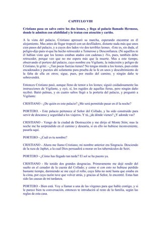 CAPITULO VIII

Cristiano pasa en salvo entre los dos leones, y llega al palacio llamado Hermoso,
donde le admiten con afabilidad y le tratan con atención y cariño.

A la vista del palacio, Cristiano apresuró su marcha, esperando encontrar en él
alojamiento. Mas antes de llegar tropezó con un desfiladero, distante nada más que unos
cien pasos del palacio, y a cuyos dos lados vio dos terribles leones. -Este es, sin duda, el
peligro-dijo para sí-que ha hecho retroceder a Temeroso y Desconfianza. (Ni aquéllos ni
él habían visto que los leones estaban atados con cadenas.) -Yo, pues, también debo
retroceder, porque veo que no me espera más que la muerte. Mas a este tiempo,
observando el portero del palacio, cuyo nombre era Vigilante, la indecisión y peligro de
Cristiano, le gritó: - ¿Tan pocas fuerzas tienes? No tengas miedo a los leones, pues están
encadenados y puestos ahí solamente para prueba de la fe en unos y descubrimiento de
la falta de ella en otros; sigue, pues, por medio del camino, y ningún daño te
sobrevendrá.

Entonces Cristiano pasó, aunque lleno de temor a los leones; siguió cuidadosamente las
instrucciones de Vigilante, y oyó, sí, los rugidos de aquellas fieras, pero ningún daño
recibió. Batió palmas, y en cuatro saltos llegó a la portería del palacio, y preguntó a
Vigilante:

CRISTIANO - ¿De quién es este palacio? ¿Me será permitido pasar en él la noche?

PORTERO. - Este palacio pertenece al Señor del Collado, y ha sido construido para
servir de descanso y seguridad a los viajeros. Y tú, ¿de dónde vienes? ¿Y adonde vas?

CRISTIANO - Vengo de la ciudad de Destrucción y me dirijo al Monte Sión; mas la
noche me ha sorprendido en el camino y desearía, si en ello no hubiese inconveniente,
pasarla aquí.

PORTERO - ¿Cuál es tu nombre?

CRISTIANO - Ahora me llamo Cristiano; mi nombre anterior era Singracia. Desciendo
de la raza de Japhet, a la cual Dios persuadirá a morar en los tabernáculos de Seiri.

PORTERO - ¿Cómo has llegado tan tarde? El sol se ha puesto ya.

CRISTIANO - He tenido dos grandes desgracias. Primeramente me dejé rendir del
sueño en el cenador de la cuesta del Collado; y como si con esto no hubiese perdido
bastante tiempo, durmiendo se me cayó el rollo, cuya falta no noté hasta que estaba en
la cima, por cuya razón tuve que volver atrás, y gracias al Señor, lo encontré. Estas han
sido las causas de mi tardanza.

PORTERO - Bien está. Voy a llamar a una de las vírgenes para que hable contigo, y si
le parece bien tu conversación, entonces te introducirá al resto de la familia, según las
reglas de esta casa.
 