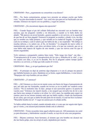 CRISTIANO - Pero, ¿seguramente no consentiste a sus deseos?

FIEL - No, hasta contaminarme, porque tuve presente un antiguo escrito que había
visto: "sus pies descienden la muerte". Así, cerré mis ojos para no ser hechizado con sus
miradas. Entonces me injurió con sus palabras, y seguí mi camino.

CRISTIANO - ¿No encontraste alguna otra oposición?

FIEL - Cuando llegué al pie del collado Dificultad me encontré con un hombre muy
anciano, que me preguntó: nombre y mi dirección, y cuando se lo hube dicho me
añadió: "Me pareces un joven honrado; ¿quieres quedarte a mi servicio, en la seguridad
de que has de ser bien pagado? Entonces le pregunté su nombre y dónde vivía, me dijo
que su nombre era Adán primero, y que moraba en la ciudad de Engaño. Le pregunté
cuál era su trabajo y cuál el salario que me había de dar, y me respondió: "Mi trabajo es
muchas delicias, y tu salario ser, al fin, mi heredero." Le pregunté de nuevo sobre el
mantenimiento que daba y qué otros servidores tenía, a lo que me contestó, que en su
casa había toda especie de regalos de este mundo, y que sus siervos eran los que él
mismo engendraba.

Volví entonces a preguntarle cuántos hijos tenía: "Sólo tengo tres hijas" -me dijo. -
"Concupiscencia de la carne, Concupiscencia de los ojos y Soberbia de la vida", y que
me casaría con ellas, si yo así lo deseaba. Por fin le pregunté cuánto tiempo quería
tenerme a su servicio, y él dijo que todo cuanto él viviera.

CRISTIANO - Bien; ¿y en qué quedasteis por fin?

FIEL - Al principio no dejé de sentirme algo dispuesto a ir con él, porque me pareció
que hablaba bastante en; pero, fijándome en su frente, según hablábamos, vi este letrero:
"Despojaos del viejo hombre con sus obras."

CRISTIANO - ¿Y entonces?

FIEL - ¡Ah! Entonces se clavó en mi mente como con hierro de fuego el pensamiento de
que, por más que me lisonjeaba, cuando me tuviese ya en su poder me vendería como
esclavo. "No os molestéis más -le dije-, porque ni aun acercarme quiero a la puerta de
vuestra casa." Entonces me injurió mucho, y me aseguró que enviarla tras de mí a uno
que haría muy amargo el camino a mi alma. Le volví, pues, las espaldas para seguir mi
camino; pero en ese mismo instante sentí que me había cogido y tirado tan fuertemente
de mi carne, que creí que se había llevado parte de mí mismo, lo cual me hizo exclamar:
"Miserable hombre de mí". Y seguí mi camino por el collado arriba.

Ya había subido hasta la mitad, cuando mirando atrás vi a uno que me seguía más ligero
que el viento, y me alcanzó precisamente donde está el cobertizo.

CRISTIANO - Tristes recuerdos tiene aquel cobertizo para mí. Allí justamente me senté
yo para descansar, y habiéndome vencido el sueño, se cayó de mi seno este pergamino.

FIEL - Déjame continuar, buen hermano; al instante que este hombre me alcanzó me
dio tan fuerte golpe, eme me arrojó al suelo, dejándome por muerto.
 