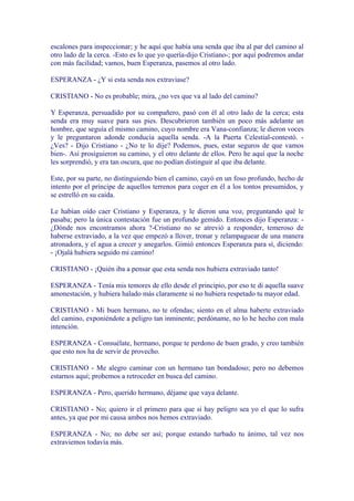 escalones para inspeccionar; y he aquí que había una senda que iba al par del camino al
otro lado de la cerca. -Esto es lo que yo quería-dijo Cristiano-; por aquí podremos andar
con más facilidad; vamos, buen Esperanza, pasemos al otro lado.

ESPERANZA - ¿Y si esta senda nos extraviase?

CRISTIANO - No es probable; mira, ¿no ves que va al lado del camino?

Y Esperanza, persuadido por su compañero, pasó con él al otro lado de la cerca; esta
senda era muy suave para sus pies. Descubrieron también un poco más adelante un
hombre, que seguía el mismo camino, cuyo nombre era Vana-confianza; le dieron voces
y le preguntaron adonde conducía aquella senda. -A la Puerta Celestial-contestó. -
¿Ves? - Dijo Cristiano - ¿No te lo dije? Podemos, pues, estar seguros de que vamos
bien-. Así prosiguieron su camino, y el otro delante de ellos. Pero he aquí que la noche
les sorprendió, y era tan oscura, que no podían distinguir al que iba delante.

Este, por su parte, no distinguiendo bien el camino, cayó en un foso profundo, hecho de
intento por el príncipe de aquellos terrenos para coger en él a los tontos presumidos, y
se estrelló en su caída.

Le habían oído caer Cristiano y Esperanza, y le dieron una voz, preguntando qué le
pasaba; pero la única contestación fue un profundo gemido. Entonces dijo Esperanza: -
¿Dónde nos encontramos ahora ?-Cristiano no se atrevió a responder, temeroso de
haberse extraviado, a la vez que empezó a llover, tronar y relampaguear de una manera
atronadora, y el agua a crecer y anegarlos. Gimió entonces Esperanza para sí, diciendo:
- ¡Ojalá hubiera seguido mi camino!

CRISTIANO - ¡Quién iba a pensar que esta senda nos hubiera extraviado tanto!

ESPERANZA - Tenía mis temores de ello desde el principio, por eso te di aquella suave
amonestación, y hubiera halado más claramente si no hubiera respetado tu mayor edad.

CRISTIANO - Mi buen hermano, no te ofendas; siento en el alma haberte extraviado
del camino, exponiéndote a peligro tan inminente; perdóname, no lo he hecho con mala
intención.

ESPERANZA - Consuélate, hermano, porque te perdono de buen grado, y creo también
que esto nos ha de servir de provecho.

CRISTIANO - Me alegro caminar con un hermano tan bondadoso; pero no debemos
estarnos aquí; probemos a retroceder en busca del camino.

ESPERANZA - Pero, querido hermano, déjame que vaya delante.

CRISTIANO - No; quiero ir el primero para que si hay peligro sea yo el que lo sufra
antes, ya que por mi causa ambos nos hemos extraviado.

ESPERANZA - No; no debe ser así; porque estando turbado tu ánimo, tal vez nos
extraviemos todavía más.
 