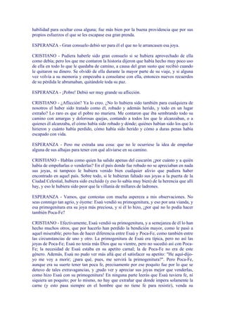 habilidad para ocultar cosa alguna; fue más bien por la buena providencia que por sus
propios esfuerzos el que se les escapase esa gran prenda.

ESPERANZA - Gran consuelo debió ser para él el que no le arrancasen esa joya.

CRISTIANO - Pudiera haberle sido gran consuelo si se hubiera aprovechado de ella
como debía; pero los que me contaron la historia dijeron que había hecho muy poco uso
de ella en todo lo que le quedaba de camino, a causa del gran susto que recibió cuando
le quitaron su dinero. Se olvidó de ella durante la mayor parte de su viaje, y si alguna
vez volvía a su memoria y empezaba a consolarse con ella, entonces nuevos recuerdos
de su pérdida le abrumaban, quitándole toda su paz.

ESPERANZA - ¡Pobre! Debió ser muy grande su aflicción.

CRISTIANO - ¿Aflicción? Ya lo creo. ¿No lo hubiera sido también para cualquiera de
nosotros el haber sido tratado como él, robado y además herido, y todo en un lugar
extraño? Lo raro es que el pobre no muriera. Me contaron que iba sembrando todo su
camino con amargas y dolorosas quejas, contando a todos los que le alcanzaban, o a
quienes él alcanzaba, el cómo había sido robado y dónde; quiénes habían sido los que lo
hirieron y cuánto había perdido, cómo había sido herido y cómo a duras penas había
escapado con vida.

ESPERANZA - Pero me extraña una cosa: que no le ocurriese la idea de empeñar
alguna de sus alhajas para tener con qué aliviarse en su camino.

CRISTIANO - Hablas como quien ha salido apenas del cascarón ¿por cuánto y a quién
había de empeñarlas o venderlas? En el país donde fue robado no se apreciaban en nada
sus joyas, ni tampoco le hubiera venido bien cualquier alivio que pudiera haber
encontrado en aquel país. Sobre todo, si le hubieran faltado sus joyas a la puerta de la
Ciudad Celestial, hubiera sido excluido (y eso lo sabía muy bien) de la herencia que allí
hay, y eso le hubiera sido peor que la villanía de millares de ladrones.

ESPERANZA - Vamos, que contestas con mucha aspereza a mis observaciones. No
seas conmigo tan agrio, y óyeme: Esaú vendió su primogenitura, y eso por una vianda, y
esa primogenitura era su joya más preciosa, y si él lo hizo, ¿por qué no lo podía hacer
también Poca-Fe?

CRISTIANO - Efectivamente, Esaú vendió su primogenitura, y a semejanza de él lo han
hecho muchos otros, que por hacerlo han perdido la bendición mayor, como le pasó a
aquel miserable; pero has de hacer diferencia entre Esaú y Poca-Fe, como también entre
las circunstancias de uno y otro. La primogenitura de Esaú era típica, pero no así las
joyas de Poca-Fe; Esaú no tenía más Dios que su vientre, pero no sucedió así con Poca-
Fe; la necesidad de Esaú estaba en su apetito carnal; la de Poca-Fe no era de este
género. Además, Esaú no pudo ver más allá que el satisfacer su apetito: "He aquí-dijo-
yo me voy a morir; ¿para qué, pues, me servirá la primogenitura?". Pero Poca-Fe,
aunque era su suerte tener tan poca fe, precisamente por ese poquito fue por lo que se
detuvo de tales extravagancias, y ¡pudo ver y apreciar sus joyas mejor que venderlas,
como hizo Esaú con su primogenitura! En ninguna parte leerás que Esaú tuviera fe, ni
siquiera un poquito; por lo mismo, no hay que extrañar que donde impera solamente la
carne (y esto pasa siempre en el hombre que no tiene fe para resistir), venda su
 